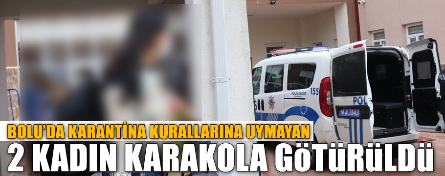 KARANTİNA KURALLARINA UYMAYAN 2 KADIN KARAKOLA GÖTÜRÜLDÜ