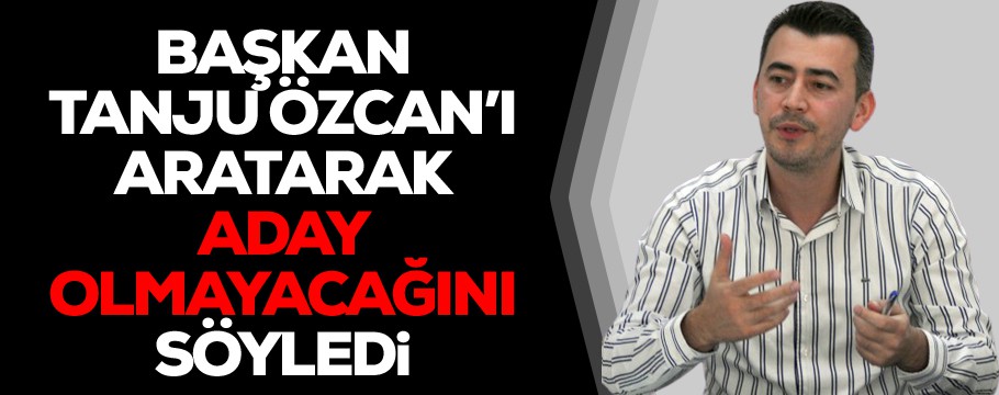 Başkan Özcan'ı aratıp aday olmayacağını söyledi